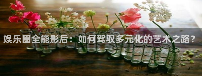 恒行体育老板是谁：娱乐圈全能影后：如何驾驭多元化的艺术之路？
